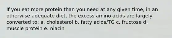 If you eat more protein than you need at any given time, in an otherwise adequate diet, the excess amino acids are largely converted to: a. cholesterol b. fatty acids/TG c. fructose d. muscle protein e. niacin