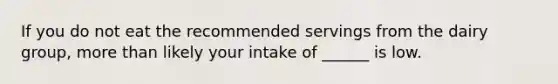 If you do not eat the recommended servings from the dairy group, <a href='https://www.questionai.com/knowledge/keWHlEPx42-more-than' class='anchor-knowledge'>more than</a> likely your intake of ______ is low.