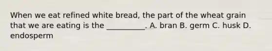 When we eat refined white bread, the part of the wheat grain that we are eating is the __________. A. bran B. germ C. husk D. endosperm