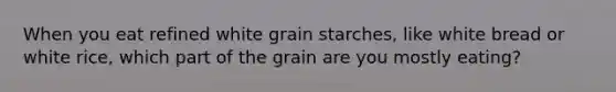 When you eat refined white grain starches, like white bread or white rice, which part of the grain are you mostly eating?