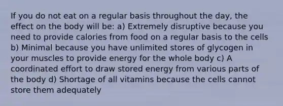 If you do not eat on a regular basis throughout the day, the effect on the body will be: a) Extremely disruptive because you need to provide calories from food on a regular basis to the cells b) Minimal because you have unlimited stores of glycogen in your muscles to provide energy for the whole body c) A coordinated effort to draw stored energy from various parts of the body d) Shortage of all vitamins because the cells cannot store them adequately