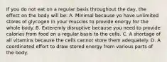 If you do not eat on a regular basis throughout the day, the effect on the body will be: A. Minimal because yo have unlimited stores of glycogen in your muscles to provide energy for the whole body. B. Exteremly disruptive because you need to provide calories from food on a regular basis to the cells. C. A shortage of all vitamins because the cells cannot store them adequately. D. A coordinated effort to draw stored energy from various parts of the body.