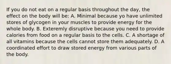 If you do not eat on a regular basis throughout the day, the effect on the body will be: A. Minimal because yo have unlimited stores of glycogen in your muscles to provide energy for the whole body. B. Exteremly disruptive because you need to provide calories from food on a regular basis to the cells. C. A shortage of all vitamins because the cells cannot store them adequately. D. A coordinated effort to draw stored energy from various parts of the body.