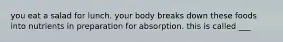 you eat a salad for lunch. your body breaks down these foods into nutrients in preparation for absorption. this is called ___