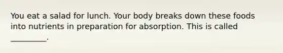 You eat a salad for lunch. Your body breaks down these foods into nutrients in preparation for absorption. This is called _________.