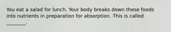 You eat a salad for lunch. Your body breaks down these foods into nutrients in preparation for absorption. This is called ________.