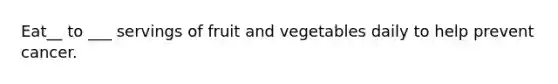 Eat__ to ___ servings of fruit and vegetables daily to help prevent cancer.