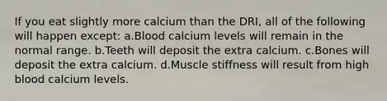 If you eat slightly more calcium than the DRI, all of the following will happen except: a.Blood calcium levels will remain in the normal range. b.Teeth will deposit the extra calcium. c.Bones will deposit the extra calcium. d.Muscle stiffness will result from high blood calcium levels.