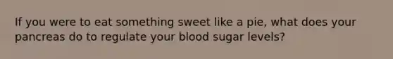 If you were to eat something sweet like a pie, what does your pancreas do to regulate your blood sugar levels?