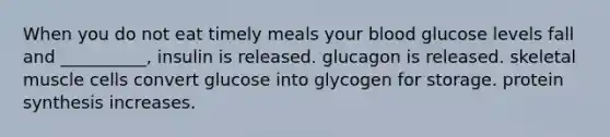 When you do not eat timely meals your blood glucose levels fall and __________, insulin is released. glucagon is released. skeletal muscle cells convert glucose into glycogen for storage. <a href='https://www.questionai.com/knowledge/kVyphSdCnD-protein-synthesis' class='anchor-knowledge'>protein synthesis</a> increases.