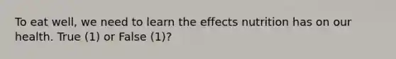 To eat well, we need to learn the effects nutrition has on our health. True (1) or False (1)?