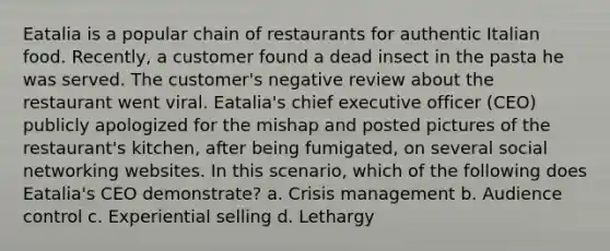 Eatalia is a popular chain of restaurants for authentic Italian food. Recently, a customer found a dead insect in the pasta he was served. The customer's negative review about the restaurant went viral. Eatalia's chief executive officer (CEO) publicly apologized for the mishap and posted pictures of the restaurant's kitchen, after being fumigated, on several social networking websites. In this scenario, which of the following does Eatalia's CEO demonstrate? a. Crisis management b. Audience control c. Experiential selling d. Lethargy