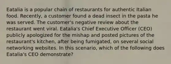 Eatalia is a popular chain of restaurants for authentic Italian food. Recently, a customer found a dead insect in the pasta he was served. The customer's negative review about the restaurant went viral. Eatalia's Chief Executive Officer (CEO) publicly apologized for the mishap and posted pictures of the restaurant's kitchen, after being fumigated, on several social networking websites. In this scenario, which of the following does Eatalia's CEO demonstrate?