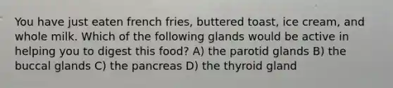 You have just eaten french fries, buttered toast, ice cream, and whole milk. Which of the following glands would be active in helping you to digest this food? A) the parotid glands B) the buccal glands C) the pancreas D) the thyroid gland