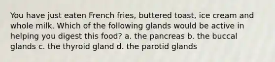 You have just eaten French fries, buttered toast, ice cream and whole milk. Which of the following glands would be active in helping you digest this food? a. the pancreas b. the buccal glands c. the thyroid gland d. the parotid glands