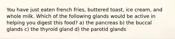 You have just eaten french fries, buttered toast, ice cream, and whole milk. Which of the following glands would be active in helping you digest this food? a) the pancreas b) the buccal glands c) the thyroid gland d) the parotid glands