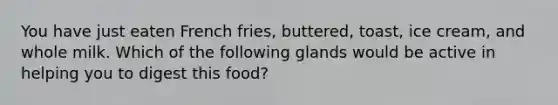 You have just eaten French fries, buttered, toast, ice cream, and whole milk. Which of the following glands would be active in helping you to digest this food?