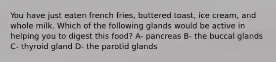 You have just eaten french fries, buttered toast, ice cream, and whole milk. Which of the following glands would be active in helping you to digest this food? A- pancreas B- the buccal glands C- thyroid gland D- the parotid glands