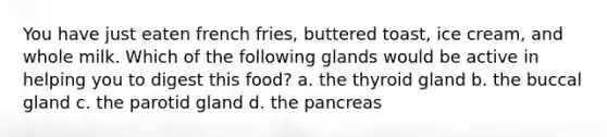 You have just eaten french fries, buttered toast, ice cream, and whole milk. Which of the following glands would be active in helping you to digest this food? a. the thyroid gland b. the buccal gland c. the parotid gland d. <a href='https://www.questionai.com/knowledge/kITHRba4Cd-the-pancreas' class='anchor-knowledge'>the pancreas</a>