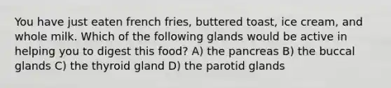 You have just eaten french fries, buttered toast, ice cream, and whole milk. Which of the following glands would be active in helping you to digest this food? A) the pancreas B) the buccal glands C) the thyroid gland D) the parotid glands