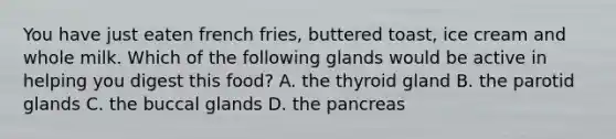 You have just eaten french fries, buttered toast, ice cream and whole milk. Which of the following glands would be active in helping you digest this food? A. the thyroid gland B. the parotid glands C. the buccal glands D. the pancreas