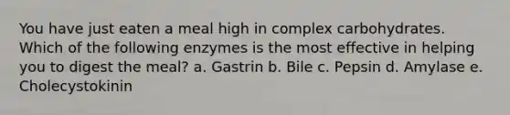 You have just eaten a meal high in complex carbohydrates. Which of the following enzymes is the most effective in helping you to digest the meal? a. Gastrin b. Bile c. Pepsin d. Amylase e. Cholecystokinin