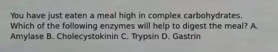 You have just eaten a meal high in complex carbohydrates. Which of the following enzymes will help to digest the meal? A. Amylase B. Cholecystokinin C. Trypsin D. Gastrin