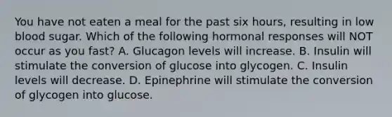 You have not eaten a meal for the past six hours, resulting in low blood sugar. Which of the following hormonal responses will NOT occur as you fast? A. Glucagon levels will increase. B. Insulin will stimulate the conversion of glucose into glycogen. C. Insulin levels will decrease. D. Epinephrine will stimulate the conversion of glycogen into glucose.