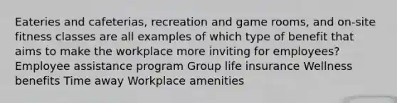 Eateries and cafeterias, recreation and game rooms, and on-site fitness classes are all examples of which type of benefit that aims to make the workplace more inviting for employees? Employee assistance program Group life insurance Wellness benefits Time away Workplace amenities