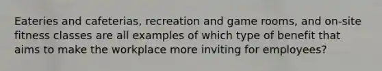 Eateries and cafeterias, recreation and game rooms, and on-site fitness classes are all examples of which type of benefit that aims to make the workplace more inviting for employees?