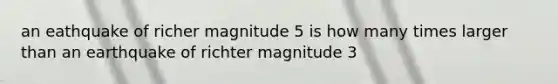 an eathquake of richer magnitude 5 is how many times larger than an earthquake of richter magnitude 3