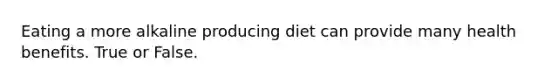 Eating a more alkaline producing diet can provide many health benefits. True or False.