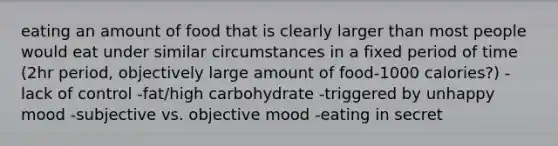 eating an amount of food that is clearly larger than most people would eat under similar circumstances in a fixed period of time (2hr period, objectively large amount of food-1000 calories?) -lack of control -fat/high carbohydrate -triggered by unhappy mood -subjective vs. objective mood -eating in secret