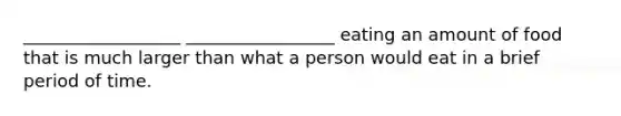 __________________ _________________ eating an amount of food that is much larger than what a person would eat in a brief period of time.