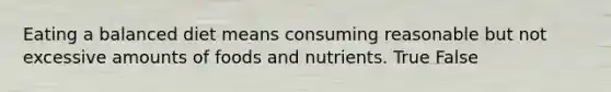 Eating a balanced diet means consuming reasonable but not excessive amounts of foods and nutrients. True False