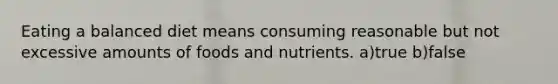 Eating a balanced diet means consuming reasonable but not excessive amounts of foods and nutrients. a)true b)false