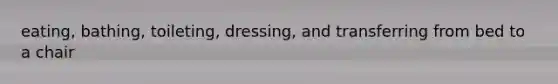 eating, bathing, toileting, dressing, and transferring from bed to a chair