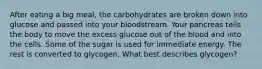 After eating a big meal, the carbohydrates are broken down into glucose and passed into your bloodstream. Your pancreas tells the body to move the excess glucose out of the blood and into the cells. Some of the sugar is used for immediate energy. The rest is converted to glycogen. What best describes glycogen?