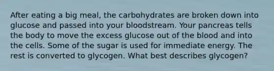 After eating a big meal, the carbohydrates are broken down into glucose and passed into your bloodstream. Your pancreas tells the body to move the excess glucose out of <a href='https://www.questionai.com/knowledge/k7oXMfj7lk-the-blood' class='anchor-knowledge'>the blood</a> and into the cells. Some of the sugar is used for immediate energy. The rest is converted to glycogen. What best describes glycogen?