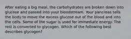 After eating a big meal, the carbohydrates are broken down into glucose and passed into your bloodstream. Your pancreas tells the body to move the excess glucose out of the blood and into the cells. Some of the sugar is used for immediate energy. The rest is converted to glycogen. Which of the following best describes glycogen?