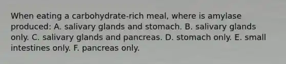 When eating a carbohydrate-rich meal, where is amylase produced: A. salivary glands and stomach. B. salivary glands only. C. salivary glands and pancreas. D. stomach only. E. small intestines only. F. pancreas only.