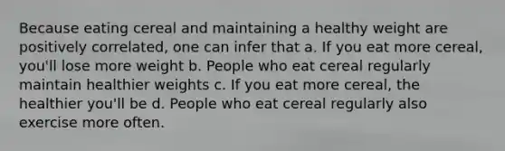 Because eating cereal and maintaining a healthy weight are positively correlated, one can infer that a. If you eat more cereal, you'll lose more weight b. People who eat cereal regularly maintain healthier weights c. If you eat more cereal, the healthier you'll be d. People who eat cereal regularly also exercise more often.