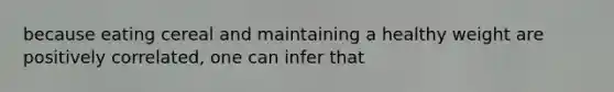 because eating cereal and maintaining a healthy weight are positively correlated, one can infer that