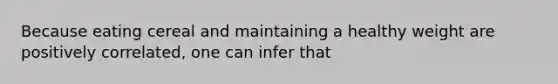 Because eating cereal and maintaining a healthy weight are positively correlated, one can infer that