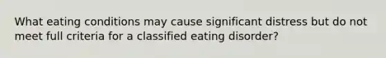 What eating conditions may cause significant distress but do not meet full criteria for a classified eating disorder?