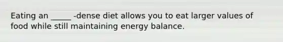 Eating an _____ -dense diet allows you to eat larger values of food while still maintaining energy balance.