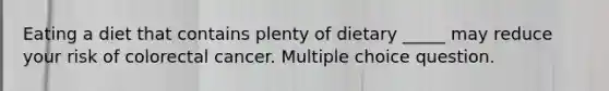 Eating a diet that contains plenty of dietary _____ may reduce your risk of colorectal cancer. Multiple choice question.