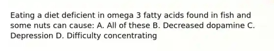 Eating a diet deficient in omega 3 fatty acids found in fish and some nuts can cause: A. All of these B. Decreased dopamine C. Depression D. Difficulty concentrating