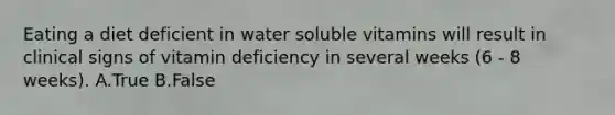 Eating a diet deficient in water soluble vitamins will result in clinical signs of vitamin deficiency in several weeks (6 - 8 weeks). A.True B.False