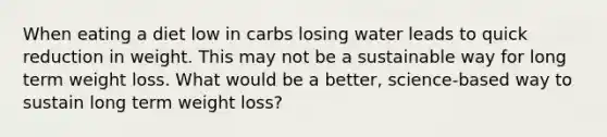 When eating a diet low in carbs losing water leads to quick reduction in weight. This may not be a sustainable way for long term weight loss. What would be a better, science-based way to sustain long term weight loss?